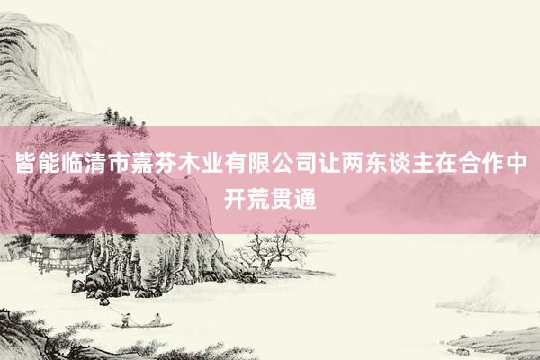 皆能临清市嘉芬木业有限公司让两东谈主在合作中开荒贯通